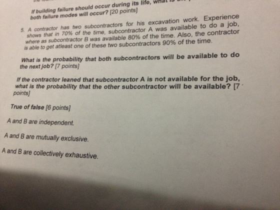 If building failure should occur during its life, wal l both failure modes will occur? [20 points 5. A contractor has two subcontractors for his excavation work. Experience shows that in 70% of the time, subcontractor A was available to do a job, whereas subcontractor B was available 80% of the time. Also, the contractor is able to get atleast one of these two subcontractors 90% of the time. What is the probability that both subcontractors will be available to do the next job? [7 points] If the contractor leaned that subcontractor A is not available for the job, what is the probability that the other subcontractor will be available? [7 points True of false [6 points] A and B are independent A and B are mutually exclusive. A and B are collectively exhaustive.