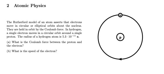 2 Atomic Physics The Rutherford model of an atom asserts that electrons move in circular or elliptical orbits about the nucleus They are held in orbit by the Coulomb force. In hydrogen a single electron moves in a circular orbit around a single proton. The radius of a hydrogen atom is 5.3. 10-1 m a) What is the Coulomb force between the proton and the electron? (b) What is the speed of the electron?