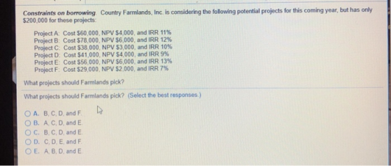Constraints on borrowing Country Farmlands, Inc. is considering the following potential projects for this coming year, but has only $200,000 for these projects: Cost $60,000, NPV S4.000, and IRR 11% Project A: Project B: Cost $78,000, NPV S6,000, and IRR 12% Project C: Cost S38 000, NPV $3.000, and IRR 10% Project D: Project E: Cost S56.000, NPV S6,000, and IRR 13% Project F: Cost S29.000. NPV $2.000, and IRR 7% Cost S4 1,000, NPV $4,000, and IRR 9% What projects should Farmlands pick? What projects should Farmlands pick? (Select the best responses.) O A. B, C, D, and F OB. A. C, D, and E ° C. B. C. D, and E ○ D. C, D, E, and F O E. A, B, D, and E