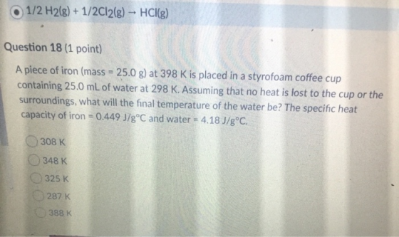 1/2 H2(g) + 1/2012(g) - HCl(g) Question 18 (1 point) A piece of iron (mass = 25.0 g) at 398 K is placed in a styrofoam coffee