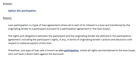 Answer: Option-(D): participation Loan participation is a type of loan agreement where all or part of its interest in a loan are transferred by the originating lender to a participant pursuant to a participation agreement (- the loan buyer) The rights and obligations between the participant and the originating lender are defined in the participation agreement including the participants rights, if any, in terms of originating lenders actions and decisions with respect to material aspects of the loan. Therefore, one type of loan sale is known as afan participation, where all rights are transferred to the loan buyer, who will have a direct claim against the borrower.