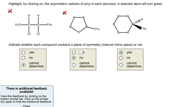 Highlight, by clicking on, the asymmetric carbons (if any) in each structure. A selected atom will turn green. H3C- CH3 CH3 CI CI Indicate whether each compound contains a plane of symmetry (internal mirror plane) or not. o yes yes no no no cannot cannot cannot determine determine determine There is additional feedback available! View this feedback by clicking on the bottom divider bar. Click on the divider bar again to hide the additional feedback. Close