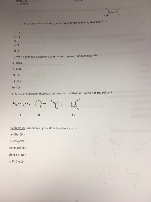 CHEM 255 Flynn SP17 1. What is the formal charge of nitrogen in the following structure? a) +2 b) +1 c) 0 d) -1 e) -2 2. which of these substances contain both covalent and ionic bonds? a) NH4Cl b) H2O2 c) CH4 d) HCN e) H2S 3. Circle the compound below that isnot a constitutional isomer of the others? 4 cis trans: isomerism is possible only in the case of a) CH2 CBrz b) CH2 CHBr c) BrCH CHBr d) BrzC CHBr e) BrzC CBrz