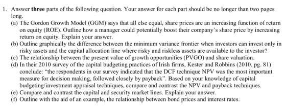 Answer three parts of the following question. Your answer for each part should be no longer than two pages long (a) The Gordon Growth Model (GGM) says that all else equal, share prices are an increasing function of return 1. on equity (ROE). Outline how a manager could potentially boost their companys share price by increasing return on equity. Explain your answer (b) Outline graphically the difference between the minimum variance frontier when investors can invest only in risky assets and the capital allocation line where risky and riskless assets are available to the investor? (c) The relationship between the present value of growth opportunities (PVGO) and share valuation. (d) In their 2010 survey of the capital budgeting practices of Irish firms, Kester and Robbins (2010, pg. 81) conclude: the respondents in our survey indicated that the DCF technique NPV was the most important measure for decision making, followed closely by payback. Based on your knowledge of capital budgeting/investment appraisal techniques, compare and contrast the NPV and payback techniques. (e) Compare and contrast the capital and security market lines. Explain your answer (f) Outline with the aid of an example, the relationship between bond prices and interest rates.