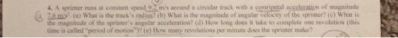 4. A sprinter nuns at constant speed 9 ms around a circular track with a centripetal asselsration of magnitude 26m (a) What is the track s radius?(b) What is the magnitude of angular velocity of the sprinter? (c) What is the magnitude of the sprinters angular acceleration? (d) How long des it take to complete one revolution (this time is called period of motion)? (e) How many revolutions per minute does the sprinter make?