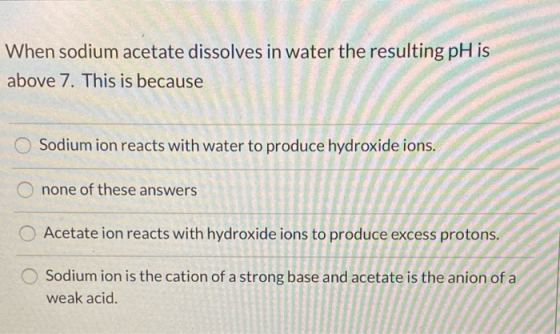When sodium acetate dissolves in water the resulting pH is above 7. This is because Sodium ion reacts with water to produce h