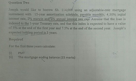 Question Two Joseph would like to borrow Sh. 114,000 using an adjustable-rate mortgage instrument with 15-year amortization schedule, payable monthly, 4.50% initial interest rate, 2%margin and 32 annual interest rate cap: Assume that the loan is indexed to the 1-year Treasury rate, and that this index is expected to have a value of 5% at the end of the first year and 7.5% at the end of the second year. Josephs expected holding period is 3 years. Required For the first three years calculate: ( PMT () The mortgage ending balance (15 marks)