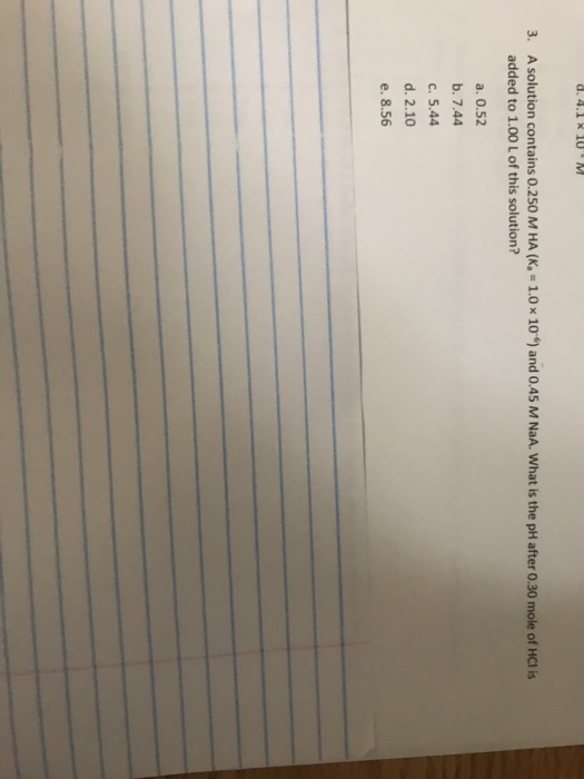 A solution contains 0.250 M HA (К.-1.0 added to 1.00 L of this solution? 3. 10 and 0.45 M NaA. what is the pH after 0.30 mole of HC1 is a. 0.52 b. 7.44 c. 5.44 d. 2.10 e. 8.56