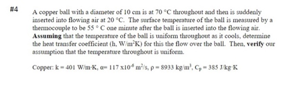 #4 A copper ball with a diameter of 10 cm is at 70 °C throughout and then is suddenly inserted into flowing air at 20 °C. The surface temperature of the ball is measured by a thermocouple to be 55 ° C one minute after the ball is inserted into the flowing air. Assuming that the temperature of the ball is uniform throughout as it cools, determine the heat transfer coefficient (h, W/mK) for this the flow over the ball. Then, verify our assumption that the temperature throughout is uniform. Copper: k- 401 W/m K, 117 x10-m2/s, p 8933 kg/m. Cp 385 J/kg K