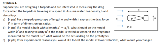 Problem 4. Suppose you are designing a torpedo and are interested in measuring the drag force when the torpedo is traveling at a speed u. Assume water has density p and viscosity μ. a) 4 pts] For a torpedo prototype of length a and width b express the drag force F in term of dimensionless ratios. b) 4 pts] If a model is built with a length aa/3, what should be the model ρ, μ width b and testing velocity u if the model is tested in water? If the drag force measured on the model is F what would be the actual drag on the prototype? c) 2 pts] If for experimental reasons you would like to test the model at lower velocities, what would you change?