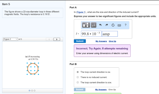 Item 5 The figure shows a 22-cm-diameter loop in three different magnetic fields. The loops resistance is 0.19 2 Figure 1 V of 3 (a) B increasing at 0.50 T/s O O O Part A In (Figure 1) what are the size and direction of the induced current? Express your answer to two significant figures and include the appropriate units. I. 99.8 10 3 amp Submit My Answers Give Up Incorrect, Try Again; 8 attempts remaining Enter your answer using dimensions of electric current Part B o The loop current direction is cw. O There is no induced current O The loop current direction is ccw Submit My Answers Give Up