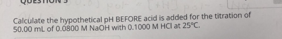 Calculate the hypothetical pH BEFORE acid is added for the titration of 50.00 mL of 0.0800 M NaOH with 0.1000 M HCl at 25°C.