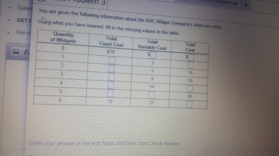ubiem 3 Sub You are given the following information about the ABC Widget Companys short-run costs GETN ung what you have leaned, ill in the missing values in the table . Use a Quantity of Widgets Total Fixed Cost Variable Cost Total Total Cost $10 2 15 19 4 14 30 5 10 27 Enter your answer in the edit fields and then click Check Answer