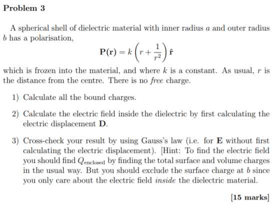 Problem 3 A spherical shell of dielectric material with inner radius a and outer radius b has a polarisation P(r) kr which is