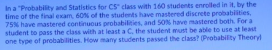 In a Probability and Statistics for CS class with 160 students enrolled in it, by the time of the final exam, 60% of the st
