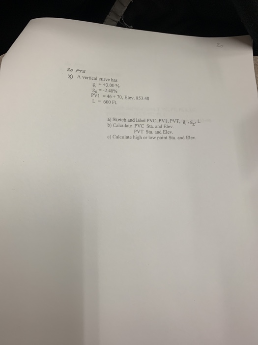 2o Prs 3) A vertical curve has +3.00 % ge-2.40% PV1 46+70, Elev. 853.48 L600 Ft a) Sketch and label PVC, PVI, PVT, g, g, L b) Calculate PVC Sta. and Elev PVT Sta. and Elev c) Calculate high or low point Sta. and Elev