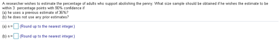 A researcher wishes to estimate the percentage of adults who support abolishing the penny. What size sample should be obtained if he wishes the estimate to be within 3 percentage points with 90% confidence if (a) he uses a previous estimate of 36%? (b) he does not use any prior estimates? (a) nRound up to the nearest integer) (b)n(Round up to the nearest integer)