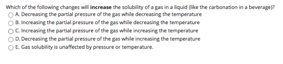 Which of the following changes will increase the solubility of a gas in a liquid (like the carbonation in a beverage)? A. Dec