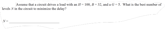 Assume that a circuit drives a load with an H= 100, B = 32, and a G = 5. What is the best number of levels N in the circuit t