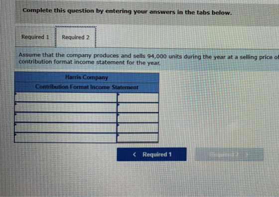 Complete this question by entering your answers in the tabs below Required 1 Required 2 Assume that the company produces and sells 94,000 units during the year at a selling price of contribution format income statement for the year Harms Company Contribution Format Income Statement < Required 1
