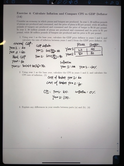 Exercise 4: Calculate Inflation and Compare CPI vs GDP Deflator (14) Consider an economy in which pizzas and burgers are produced. In year 1, 20 million pounds of pizzas are produced and consumed, and the price of pizza is $2 per pound, while 40 million pounds of burgers are produced and consumed and the price of burger is $0.50 per pound. In year 2, 30 million pounds of pizzas are produced and consumed and its price is $1 per pound, while 30 million pounds of burgers are produced and its price is 81 per pound. 1. Using year 1 as the base year, calculate the GDP price deflator in years 1 and 2, and calculate the rate of inflation between years 1 and 2 from the GDP price deflator. (5) R22a lager:- Yern 60 eor2/ 2. Using year 1 as the base year, calculate the CPI in years 1 and 2, and calculate the CPI rate of inflation. (5) e2: Loo 3. Explain any differences in your results between parts (a) and (b). (4)