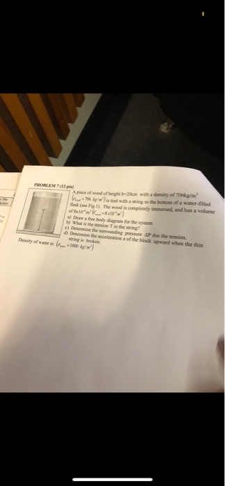 priece of wood of height h-20m with a demsity of 706kg/m 06 is d with a string so the botoes of a water-filled (FigI). The wood is compienely immersed, and has a volume PROBLEM 7(12 ph) a) Draw a free body diagram for the sysm b) What is the tension T in the string? d) Detenmine the acceeration a of the block upward when the thin Density of water is1 string is broken