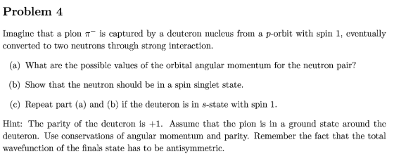 Problem 4 Imagine that a pion π-is captured by a deuteron nucleus fron a p-orbit with spin 1 eventually converted to two neutrons through strong interaction. (a) What are the possible values of the orbital angular momentum for the neutron pair? (b) Show that the neutron should be in a spin singlet state. (c) Repeat part (a) and (b) if the deuteron is in s-state with spin 1. Hint: The parity of the deutcron is +1. Assumc that the pion is in a ground statc around the deuteron. Use conservations of angular momentum and parity. Remember the fact that the total wavefunction of the finals state has to be antisymmetric.