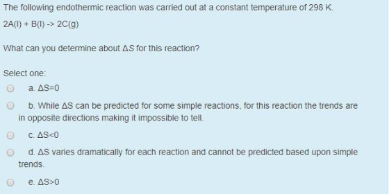 The following endothermic reaction was carried out at a constant temperature of 298 K. 2A(1) + B(l) -> 2C(9) What can you det