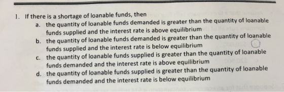 1. If there is a shortage of loanable funds, then a. the quantity of loanable funds demanded is greater than the quantity of