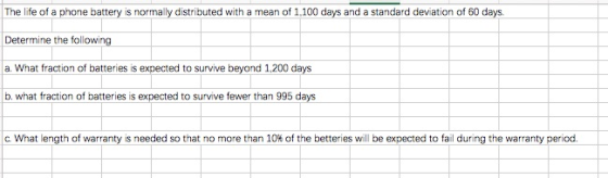 The life of a phnebattery is normally distributed with a mean of 1,100 days and a standard deviation of 60 days. Determine the following a. What fraction of batteries is expected to survive beyond 1,200 days b. what fraction of batteries is expected to survive fewer than 995 days c what length of warranty is needed so that no more than 10% of the better es will be expected to fail during the warranty period.