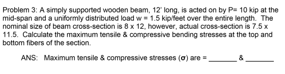 Problem 3: A simply supported wooden beam, 12 long, is acted on by P= 10 kip at the mid-span and a uniformly distributed loa