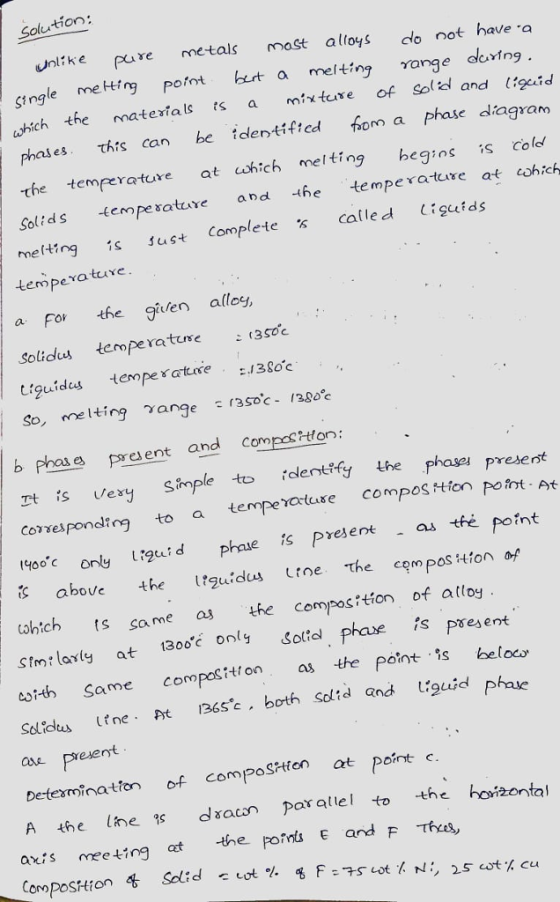 Solu tion unlike pure metals mast alloys dlo not have single mefrg pomt bet a melting range avtng. hich the matertals s a mixture of Sol and ttgeid thrs can be identifted hom a phase dagram phases the temperature at cshich melting begins s colo Solids temperatuure and he temperatcare at eshich 1s ust Complete called igelds temperature a For the guten allos, Solidus tempera ture (3soc tiguides tept3oc So, melting ange 3Soc- /28oc b phas pre esent and Compos ton: Tt s exry Smple to lentfy he phas prese nt correspondtog to a tempeiatase compos tfon pont At 1400 ony urgid phase s Pyesenas tfé point aboveth guidus toe the cem pos tion af whtch ts same the composition of attoy Stmt larty at 30 only Solid phave is present cstth Same compositon as te pont is beloc Soldus line. pt B65c . both sclid and 1:9a.d Phe ase preseryt Detexminaton of compoSPten at Point A the lhe c dacn paratlel to he hoizonta axis meeting at the pons E and F Ts