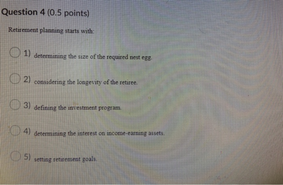 Question 4 (0.5 points) Retirement planning starts with: 1) determining the size of the required nest egg. 2) considering the