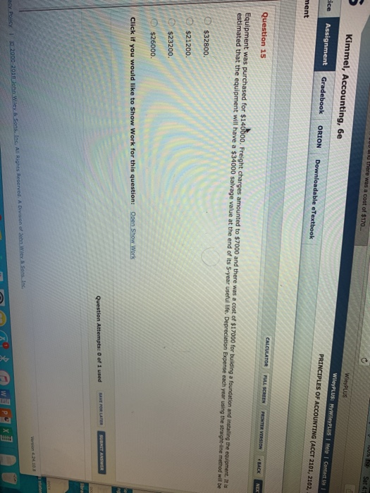 Kimmel, Accounting, 6e S OF ACCOUNTING (ACCT 2101, 2102, Assignment Gradebook ORION Downloadable eTextbook Question 15 Equipment was purchased for $1405oo. Freight charges amounted to $7000 and there was a cost of $17000 for building a foundation and installing the equipment. It s estimated that the equipment will have a $34000 salvage value at the end of its S-year useful life. Depreciation Expense each year using the straight-line method will be D $32800. D $21200 D $23200o : с $26000. Open Show Work Click if you would like to Show Work for this question:
