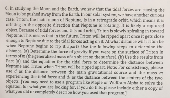 6. In studying the Moon and the Earth, we saw that the tidal forces are causing the Moon to be pushed away from the Earth. In our solar system, we have another curious case. Triton, the main moon of Neptune, is in a retrograde orbit, which means it is orbiting in the opposite direction that Neptune is rotating. It is likely a captured object. Because of tidal forces and this odd orbit, Triton is slowly spiraling in toward Neptune. This means that in the future, Triton will be ripped apart once it gets close enough to Neptune due to the tidal forces acting on it. At what distance will Triton be when Neptune begins to rip it apart? Use the following steps to determine the distance. (a) Determine the force of gravity if you were on the surface of Triton in terms of m (the generalized mass of an object on the surface). (b) Use the results from Part (a) and the equation for the tidal force to determine the distance between Neptune and Triton when Triton will be ripped apart. Note: For consistency, please use d as the distance between the main gravitational source and the mass m experiencing the tidal force and do as the distance between the centers of the two objects. [You may need to use a program like Maple or Wolfram Alpha to solve the equation for what you are looking for. If you do this, please include either a copy of what you did or completely describe how you used that program.]