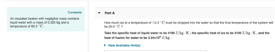 Constants Part A An insulated beaker with negligible mass contains liquid water with a mass of 0.320 kg and a temperature How
