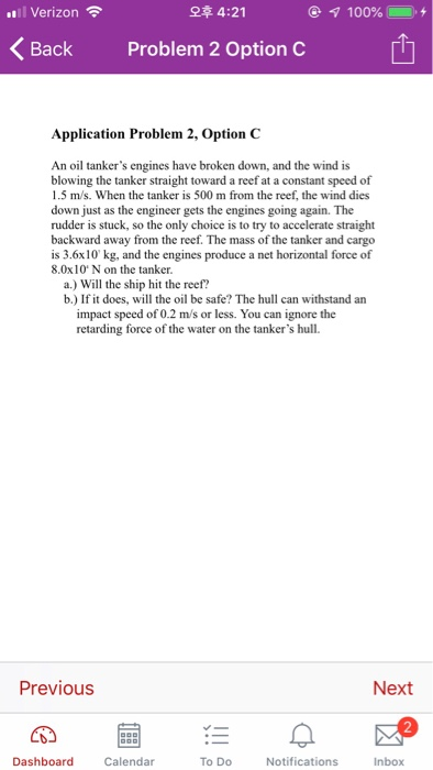 .Il Verizon令 오후 4:21 Back Problem 2 Option C Application Problem 2, Option C An oil tankers engines have broken down, and the wind is blowing the tanker straight toward a reef at a constant speed of 1.5 m/s. When the tanker is 500 m from the reef, the wind dies down just as the engineer gets the engines going again. The rudder is stuck, so the only choice is to try to accelerate straight backward away from the reef. The mass of the tanker and cargo is 3.6x10 kg, and the engines produce a net horizontal force of 8.0x10 N on the tanker a.) Will the ship hit the reef? b.) If it does, will the oil be safe? The hull can withstand an impact speed of 0.2 m/s or less. You can ignore the retarding force of the water on the tankers hull. Previous Next Dashboard Calendar To Do Notifications Inbox