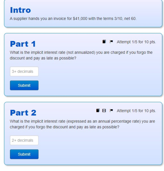 Intro A supplier hands you an invoice for $41,000 with the terms 3/10, net 60. I Attempt 1/5 for 10 pts. Part 1 What is the i