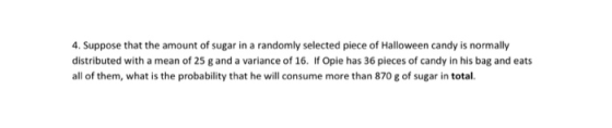 4. Suppose that the amount of sugar in a randomly selected piece of Halloween candy is normally distributed with a mean of 25 g and a variance of 16. If Opie has 36 pieces of candy in his bag and eats all of them, what is the probability that he will consume more than 870 g of sugar in total.