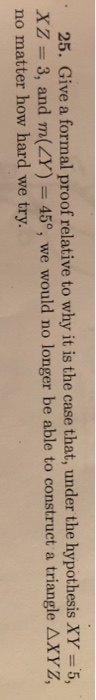 25. Give a formal proof relative to why it is the case that, under the hypothesis XY-5, XZ 3, and m(Y) 45°, we would no longer be able to construct a triangle AXYZ no matter how hard we try.