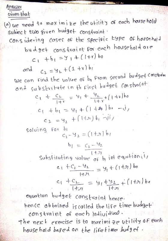 nscdev civen that a) tue need to maxim2e the utilit of each house hold Subiec t ttvo giuen budget constvaint cons ideving coses oc the specicic Eyp ofhose hal budgetcons trai nt for each household aie we can Find the value oc bi FYom second budset Canstreine Soluing Fo b ubsituting value eqjuak-ton buget canskaint hence tan budget constvaint hence obtained is colled the lie tme budget constraint af each ndiuidual the next erercise is to marimi 2e utiiy o F Pach house hald baged on the lifefime budg ef