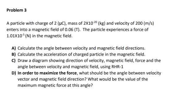 Problem 3 A particle with charge of 2 (WC), mass of 2X10-20 (kg) and velocity of 200 (m/s) enters into a magnetic field of 0.