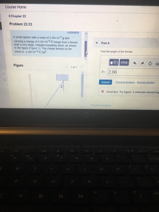 Course Home <Chapter 22 Problem 22.33 MISTaIS A small sphere with a mass of 2.00x10-3 g and carrying a charge of 5.20x 10-8 C hangs trom a thread near a very large, charged insulating sheet, as shown in the figure (Figure 1). The charge density on the sheet is -2 40x10-9 C/m2 ▼ Part A Find the angle of the thread Figure く 1011 > 2.06 Submit Incorrect, Try Again: 4 attempts remaining Provide Feedback 5