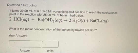 Question 14 (1 point) It takes 39.90 mL of a 0.143 M hydrochloric acid solution to reach the equivalence point in the reactio