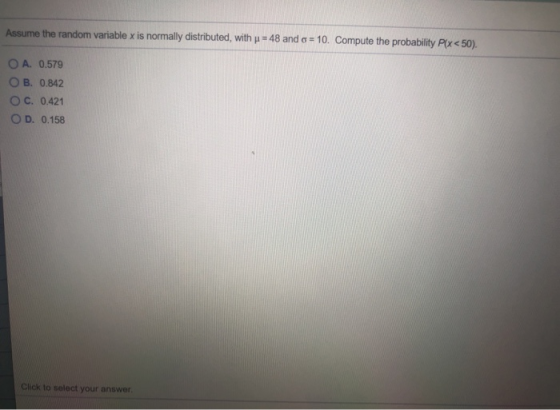 Assume the random variable x is normally distributed, with u = 48 and a = 10. Compute the probability Plx < 50). O A. 0.579 O