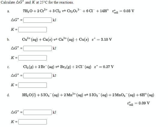 Calculate AG and K at 25°C for the reactions. a. 7H,0 + 2 Cr3+ + 3Cl2 Cr2O72- +6C1° +14H+ Eden 0.03 V AG KJ K= b. Cu2+ (aq)