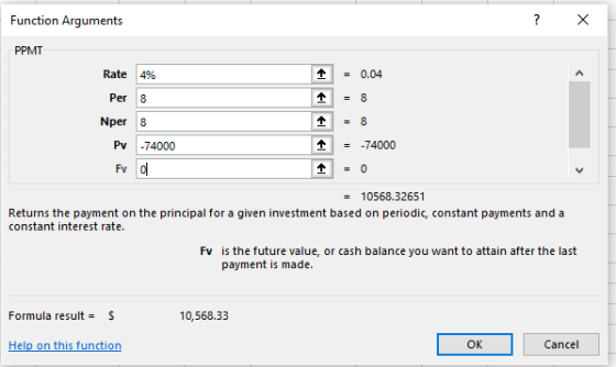 Function Arguments PPMT Rate 4% 0.04 Per 8 Nper 8 Pv -74000 个 = -74000 Fv = 10568.32651 Returns the payment on the principal for a given investment based on periodic, constant payments and a constant interest rate. Fv is the future value, or cash balance you want to attain after the last payment is made Formula result = S 10,568.33 OK Cancel