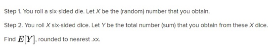 Step 1. You roll a six-sided die. Let X be the (random) number that you obtain. Step 2. You roll X six-sided dice. Let Y be t