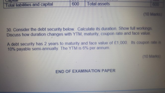 Total assets Capta Total liabilities andcapital 600 (10 Marks) 30. Consider the debt security below. Calculate its duration. Show full workings Discuss how duration changes with YTM, maturity, coupon rate and face value A debt security has 2 years to maturity and face value of £1,000 Its coupon rate is 10% payable semi-annually. The YTM is 6% per annum. (10 Marks) END OF EXAMINATION PAPER