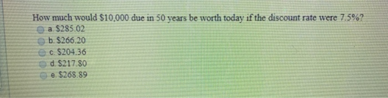 How much would $10,000 due in 50 years be worth today if the discount rate were 7.5%? a $285.02 b. $266.20 c. S204.36 d. $217